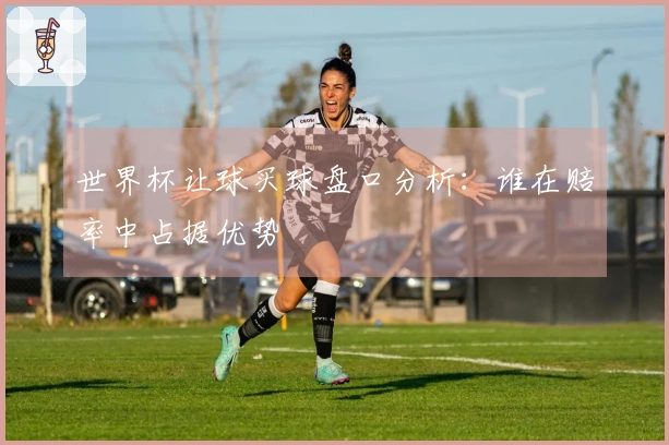 世界杯让球买球盘口分析：谁在赔率中占据优势