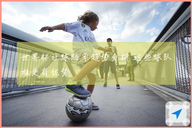 世界杯让球赔率趋势分析 这些球队谁更有优势